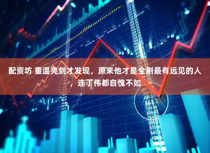 配资坊 重温亮剑才发现，原来他才是全剧最有远见的人，连丁伟都自愧不如