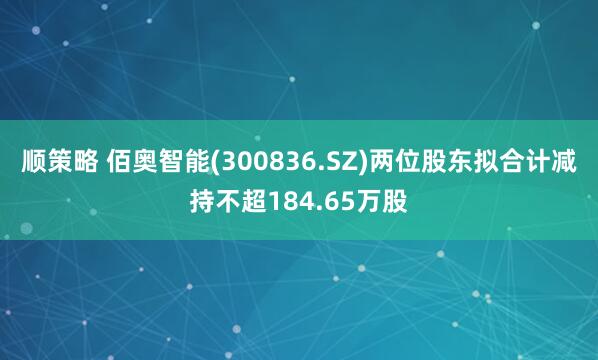 顺策略 佰奥智能(300836.SZ)两位股东拟合计减持不超184.65万股