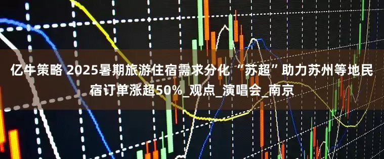 亿牛策略 2025暑期旅游住宿需求分化 “苏超”助力苏州等地民宿订单涨超50%_观点_演唱会_南京