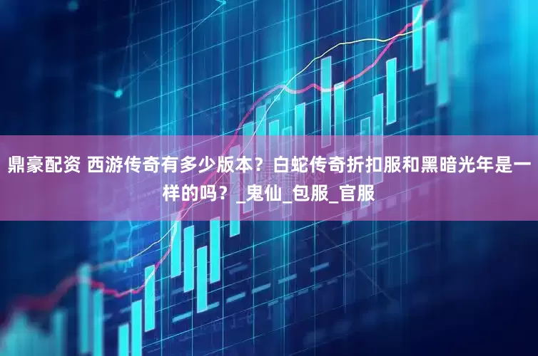 鼎豪配资 西游传奇有多少版本？白蛇传奇折扣服和黑暗光年是一样的吗？_鬼仙_包服_官服