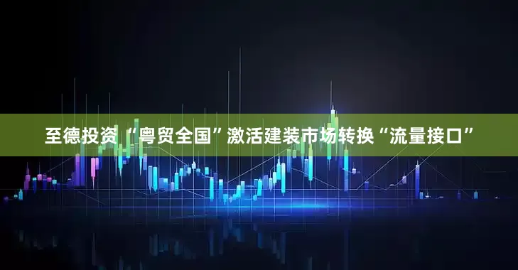 至德投资 “粤贸全国”激活建装市场转换“流量接口”