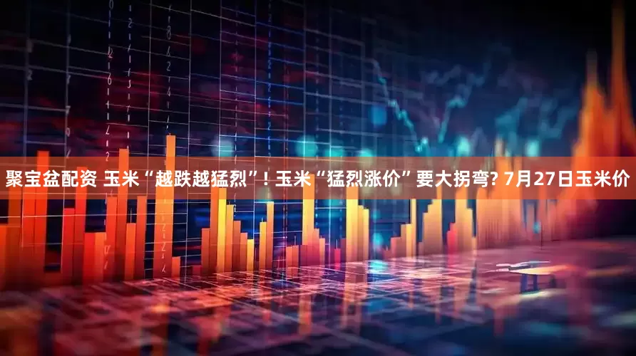聚宝盆配资 玉米“越跌越猛烈”! 玉米“猛烈涨价”要大拐弯? 7月27日玉米价
