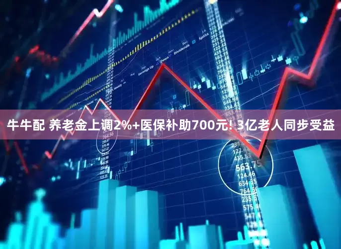 牛牛配 养老金上调2%+医保补助700元! 3亿老人同步受益