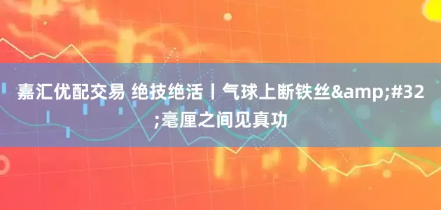 嘉汇优配交易 绝技绝活丨气球上断铁丝&#32;毫厘之间见真功
