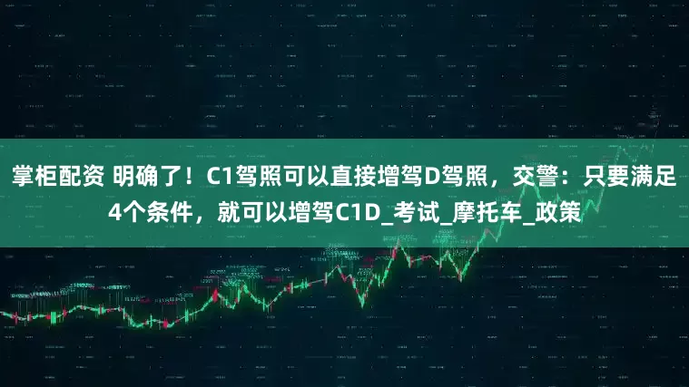 掌柜配资 明确了！C1驾照可以直接增驾D驾照，交警：只要满足4个条件，就可以增驾C1D_考试_摩托车_政策