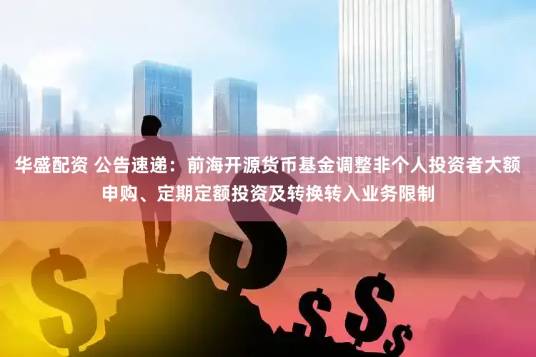 华盛配资 公告速递：前海开源货币基金调整非个人投资者大额申购、定期定额投资及转换转入业务限制