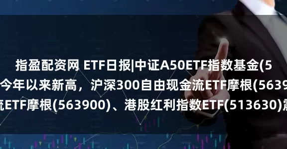 指盈配资网 ETF日报|中证A50ETF指数基金(560350)涨近1%价格创今年以来新高，沪深300自由现金流ETF摩根(563900)、港股红利指数ETF(513630)震荡收涨