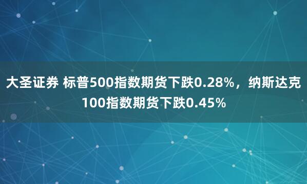 大圣证券 标普500指数期货下跌0.28%，纳斯达克100指数期货下跌0.45%