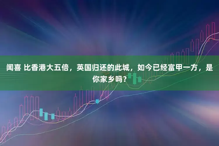 闻喜 比香港大五倍，英国归还的此城，如今已经富甲一方，是你家乡吗？