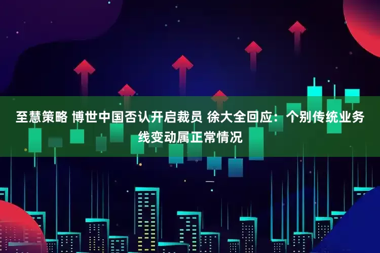 至慧策略 博世中国否认开启裁员 徐大全回应：个别传统业务线变动属正常情况