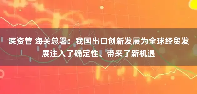 深资管 海关总署：我国出口创新发展为全球经贸发展注入了确定性、带来了新机遇