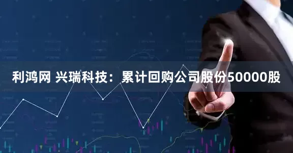 利鸿网 兴瑞科技：累计回购公司股份50000股