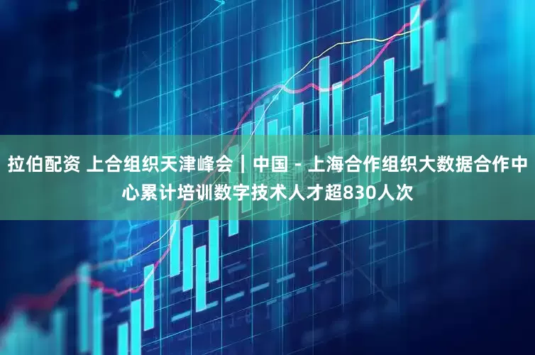 拉伯配资 上合组织天津峰会｜中国－上海合作组织大数据合作中心累计培训数字技术人才超830人次